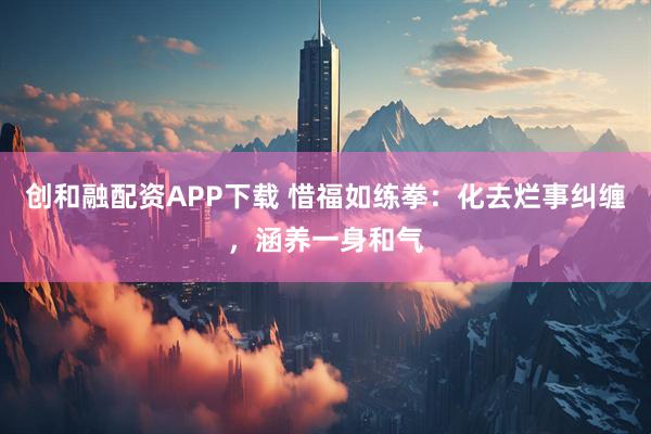 创和融配资APP下载 惜福如练拳：化去烂事纠缠，涵养一身和气