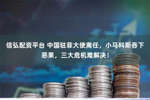 信弘配资平台 中国驻菲大使离任，小马科斯吞下恶果，三大危机难解决！