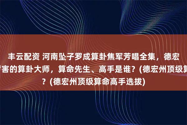 丰云配资 河南坠子罗成算卦焦军芳唱全集，德宏州靠谱的最厉害的算卦大师，算命先生、高手是谁？(德宏州顶级算命高手选拔)