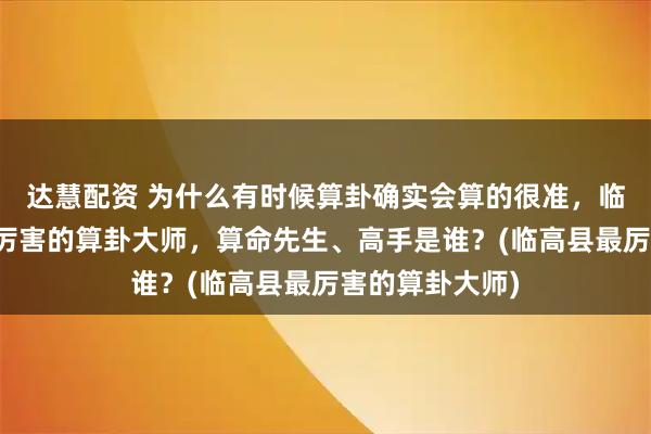 达慧配资 为什么有时候算卦确实会算的很准，临高县靠谱的最厉害的算卦大师，算命先生、高手是谁？(临高县最厉害的算卦大师)