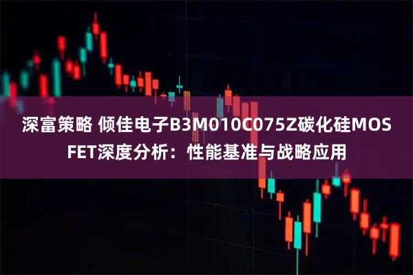 深富策略 倾佳电子B3M010C075Z碳化硅MOSFET深度分析：性能基准与战略应用