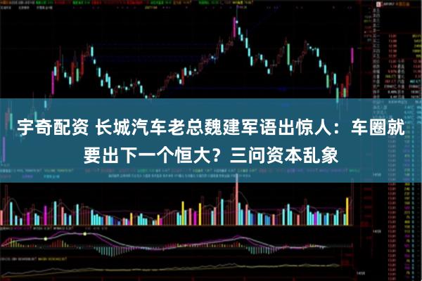 宇奇配资 长城汽车老总魏建军语出惊人：车圈就要出下一个恒大？三问资本乱象