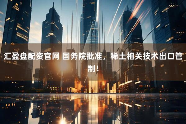 汇盈盘配资官网 国务院批准，稀土相关技术出口管制！