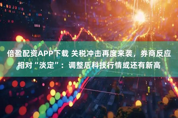 倍盈配资APP下载 关税冲击再度来袭，券商反应相对“淡定”：调整后科技行情或还有新高