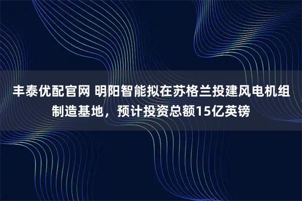 丰泰优配官网 明阳智能拟在苏格兰投建风电机组制造基地，预计投资总额15亿英镑