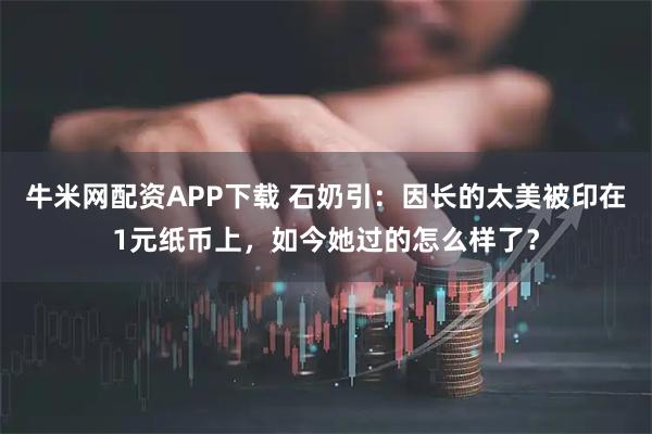 牛米网配资APP下载 石奶引：因长的太美被印在1元纸币上，如今她过的怎么样了？