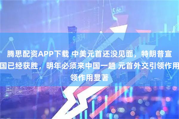腾思配资APP下载 中美元首还没见面，特朗普宣布美国已经获胜，明年必须来中国一趟 元首外交引领作用显著