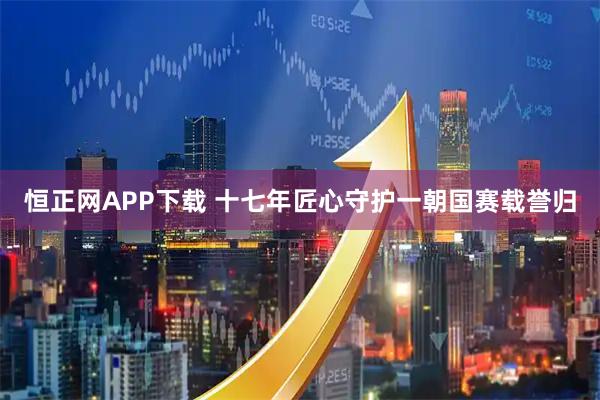 恒正网APP下载 十七年匠心守护一朝国赛载誉归