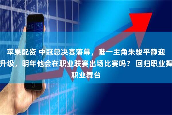 苹果配资 中冠总决赛落幕，唯一主角朱骏平静迎接升级，明年他会在职业联赛出场比赛吗？ 回归职业舞台