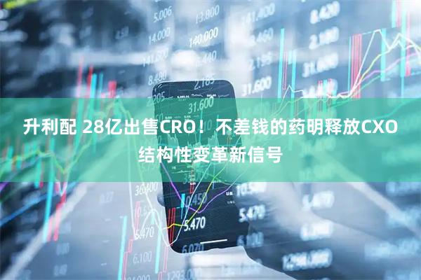 升利配 28亿出售CRO！不差钱的药明释放CXO结构性变革新信号