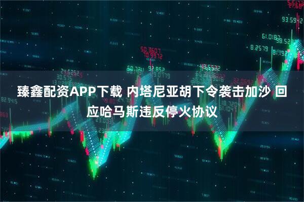 臻鑫配资APP下载 内塔尼亚胡下令袭击加沙 回应哈马斯违反停火协议