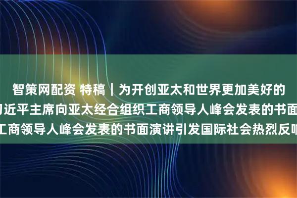 智策网配资 特稿｜为开创亚太和世界更加美好的未来汇聚强大合力——习近平主席向亚太经合组织工商领导人峰会发表的书面演讲引发国际社会热烈反响