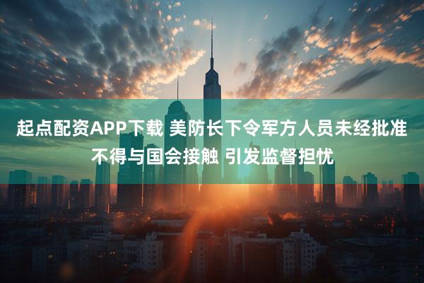 起点配资APP下载 美防长下令军方人员未经批准不得与国会接触 引发监督担忧