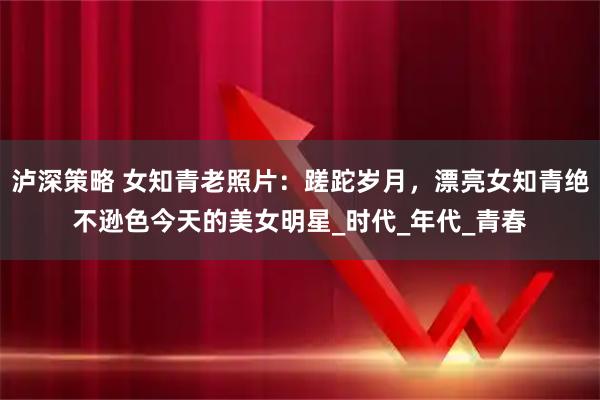 泸深策略 女知青老照片：蹉跎岁月，漂亮女知青绝不逊色今天的美女明星_时代_年代_青春