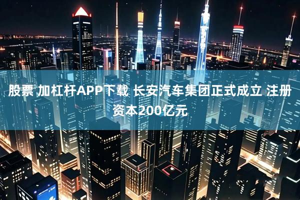 股票 加杠杆APP下载 长安汽车集团正式成立 注册资本200亿元