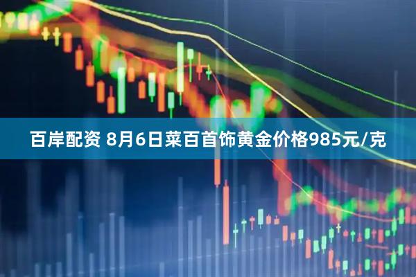 百岸配资 8月6日菜百首饰黄金价格985元/克