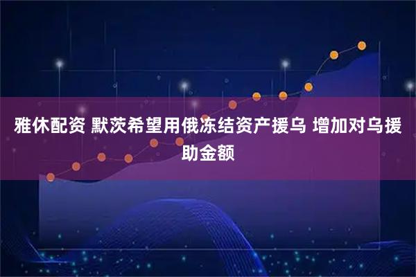 雅休配资 默茨希望用俄冻结资产援乌 增加对乌援助金额
