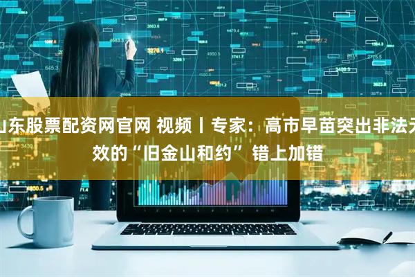 山东股票配资网官网 视频丨专家：高市早苗突出非法无效的“旧金山和约” 错上加错