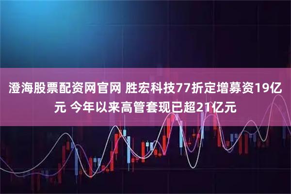 澄海股票配资网官网 胜宏科技77折定增募资19亿元 今年以来高管套现已超21亿元