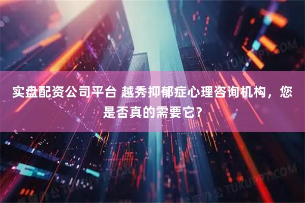 实盘配资公司平台 越秀抑郁症心理咨询机构，您是否真的需要它？