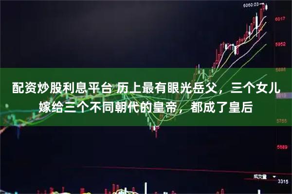 配资炒股利息平台 历上最有眼光岳父，三个女儿嫁给三个不同朝代的皇帝，都成了皇后