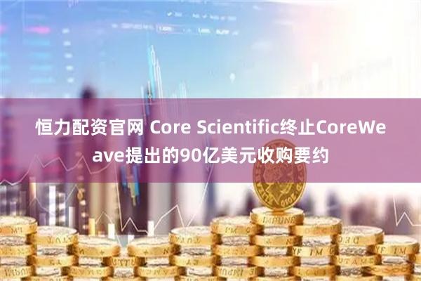 恒力配资官网 Core Scientific终止CoreWeave提出的90亿美元收购要约
