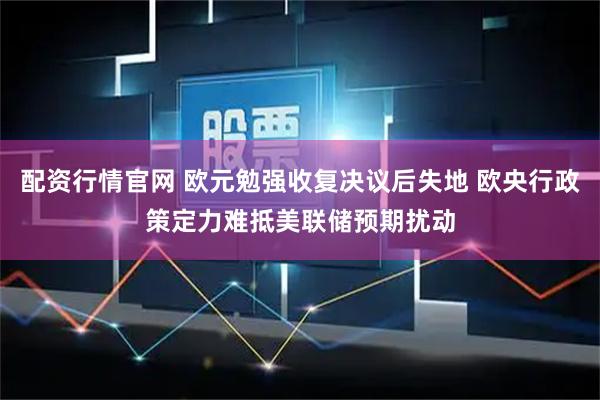 配资行情官网 欧元勉强收复决议后失地 欧央行政策定力难抵美联储预期扰动
