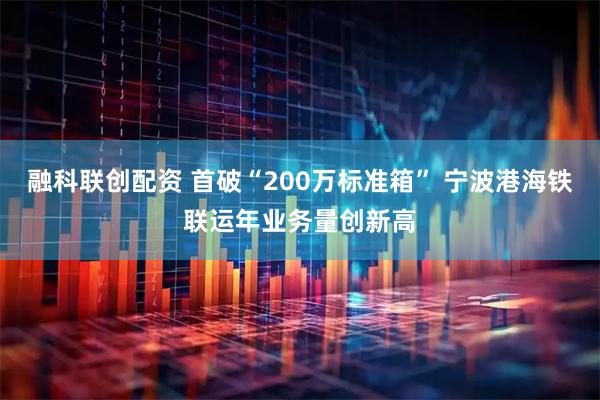 融科联创配资 首破“200万标准箱” 宁波港海铁联运年业务量创新高