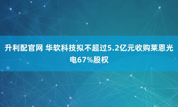 升利配官网 华软科技拟不超过5.2亿元收购莱恩光电67%股权