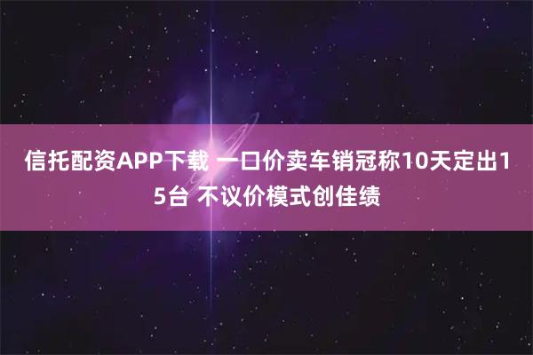信托配资APP下载 一口价卖车销冠称10天定出15台 不议价模式创佳绩