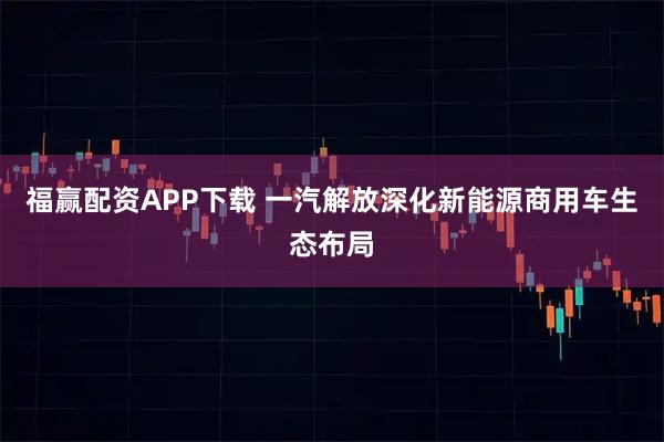 福赢配资APP下载 一汽解放深化新能源商用车生态布局