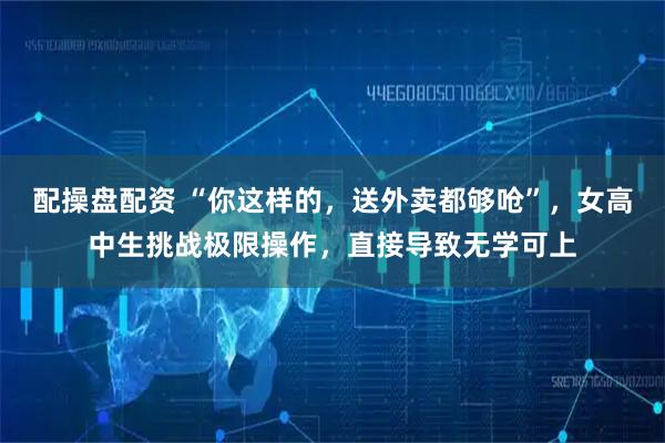 配操盘配资 “你这样的，送外卖都够呛”，女高中生挑战极限操作，直接导致无学可上