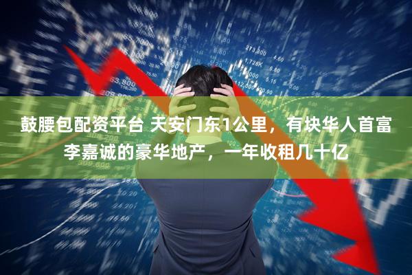 鼓腰包配资平台 天安门东1公里，有块华人首富李嘉诚的豪华地产，一年收租几十亿