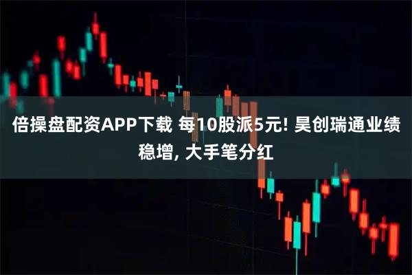 倍操盘配资APP下载 每10股派5元! 昊创瑞通业绩稳增, 大手笔分红