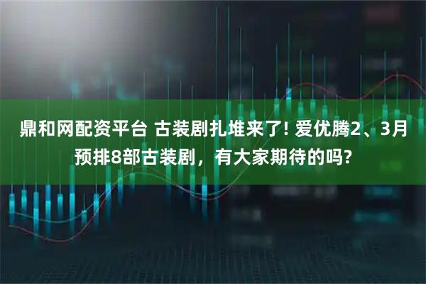 鼎和网配资平台 古装剧扎堆来了! 爱优腾2、3月预排8部古装剧，有大家期待的吗?