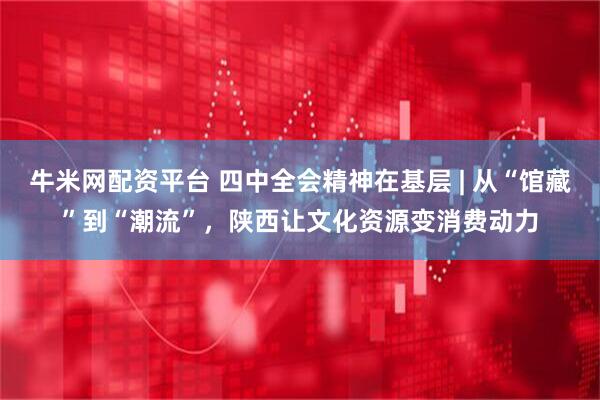 牛米网配资平台 四中全会精神在基层 | 从“馆藏”到“潮流”，陕西让文化资源变消费动力