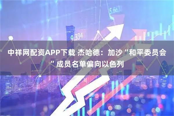 中祥网配资APP下载 杰哈德：加沙“和平委员会”成员名单偏向以色列
