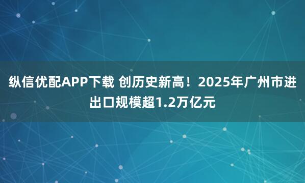 纵信优配APP下载 创历史新高！2025年广州市进出口规模超1.2万亿元