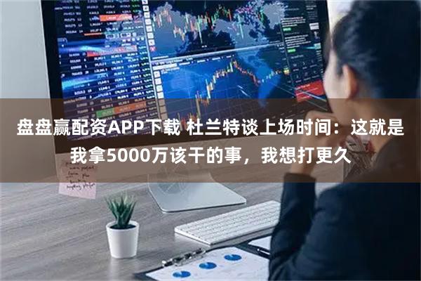 盘盘赢配资APP下载 杜兰特谈上场时间：这就是我拿5000万该干的事，我想打更久