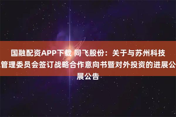 国融配资APP下载 同飞股份：关于与苏州科技城管理委员会签订战略合作意向书暨对外投资的进展公告