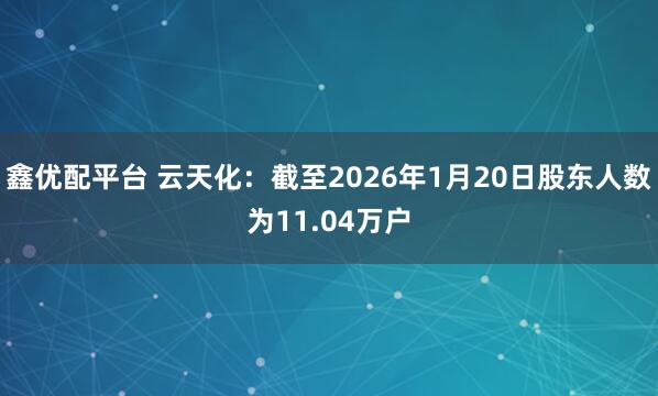 鑫优配平台 云天化：截至2026年1月20日股东人数为11.04万户