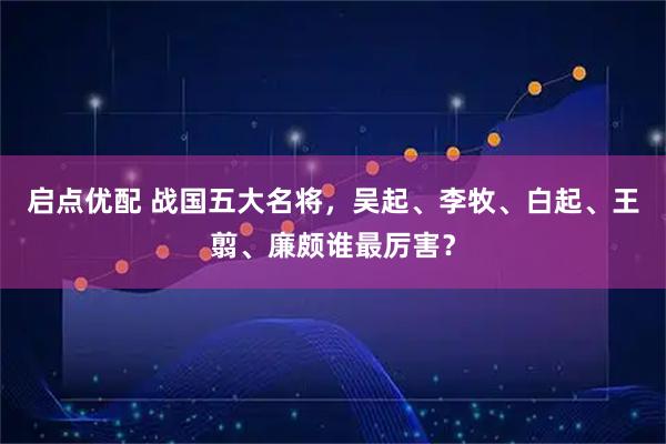 启点优配 战国五大名将，吴起、李牧、白起、王翦、廉颇谁最厉害？