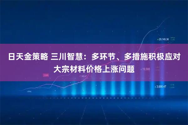 日天金策略 三川智慧：多环节、多措施积极应对大宗材料价格上涨问题