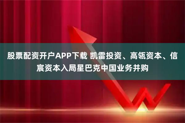 股票配资开户APP下载 凯雷投资、高瓴资本、信宸资本入局星巴克中国业务并购