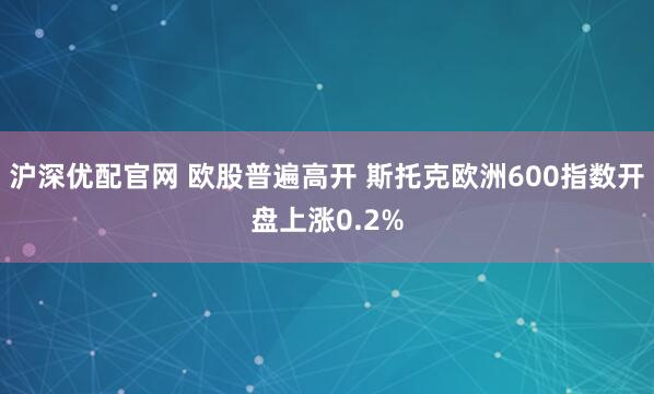 沪深优配官网 欧股普遍高开 斯托克欧洲600指数开盘上涨0.2%