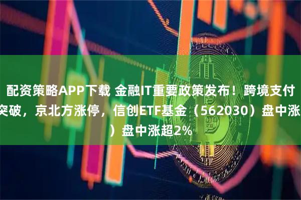 配资策略APP下载 金融IT重要政策发布！跨境支付关键突破，京北方涨停，信创ETF基金（562030）盘中涨超2%