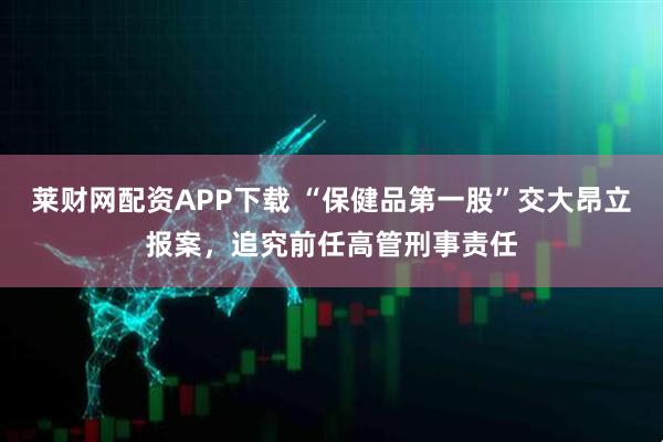 莱财网配资APP下载 “保健品第一股”交大昂立报案，追究前任高管刑事责任
