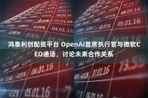 鸿泰利创配资平台 OpenAI首席执行官与微软CEO通话，讨论未来合作关系