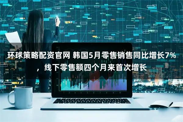 环球策略配资官网 韩国5月零售销售同比增长7%，线下零售额四个月来首次增长