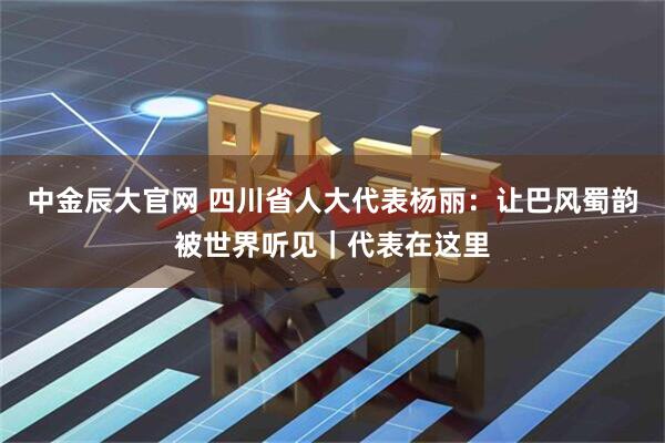 中金辰大官网 四川省人大代表杨丽：让巴风蜀韵被世界听见｜代表在这里
